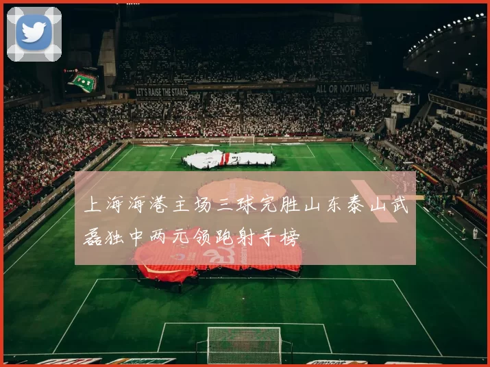 上海海港主场三球完胜山东泰山武磊独中两元领跑射手榜