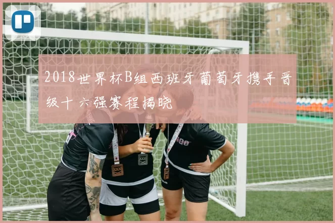 2018世界杯B组西班牙葡萄牙携手晋级十六强赛程揭晓