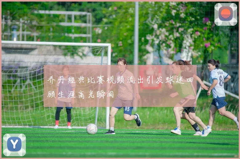 乔丹经典比赛视频流出引发球迷回顾生涯高光瞬间