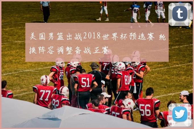 美国男篮出战2018世界杯预选赛 轮换阵容调整备战正赛