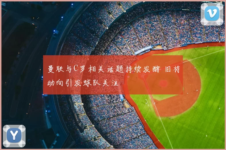 曼联与C罗相关话题持续发酵 旧将动向引发球队关注