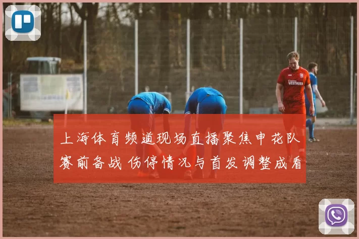 上海体育频道现场直播聚焦申花队赛前备战 伤停情况与首发调整成看点