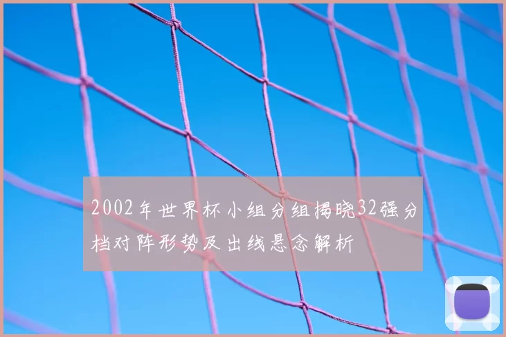 2002年世界杯小组分组揭晓32强分档对阵形势及出线悬念解析