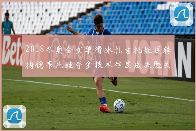 2018冬奥会女单滑冰扎吉托娃逆转梅德韦杰娃夺金技术难度成决胜关键