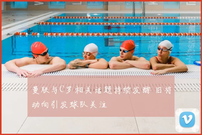 曼联与C罗相关话题持续发酵 旧将动向引发球队关注