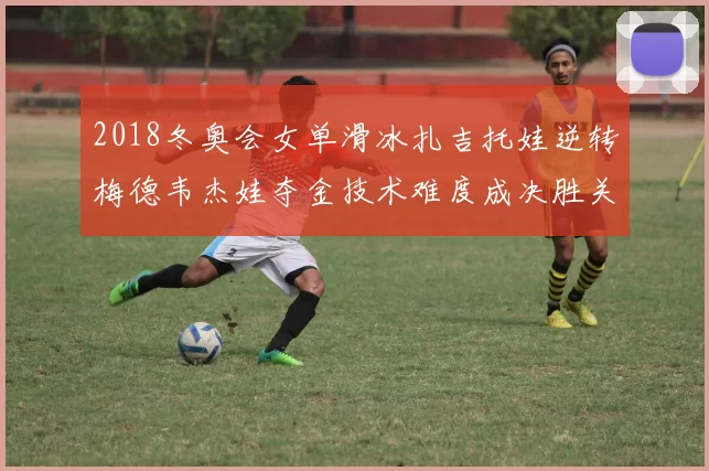 2018冬奥会女单滑冰扎吉托娃逆转梅德韦杰娃夺金技术难度成决胜关键