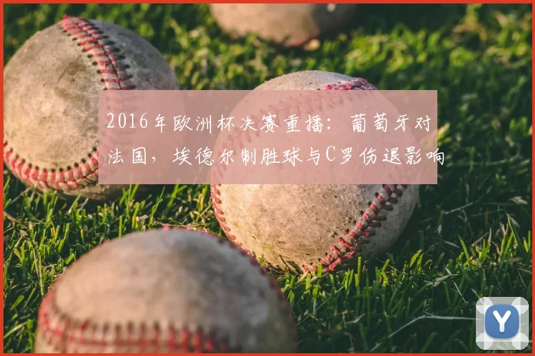 2016年欧洲杯决赛重播:葡萄牙对法国,埃德尔制胜球与C罗伤退影响回顾