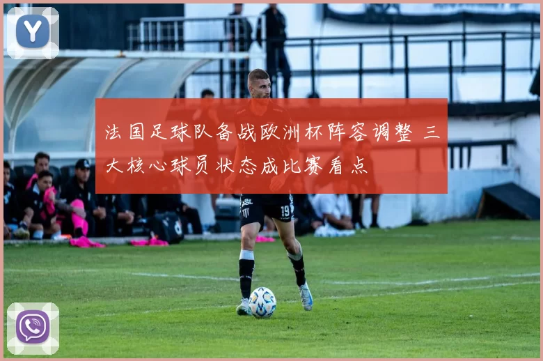 法国足球队备战欧洲杯阵容调整 三大核心球员状态成比赛看点
