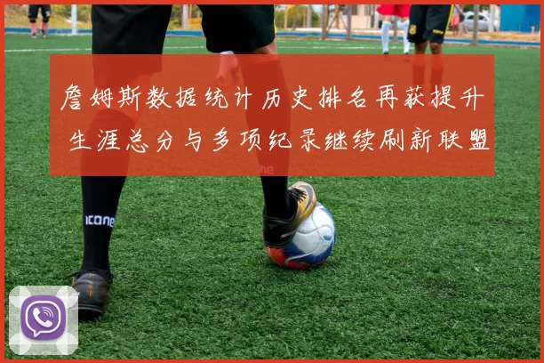 詹姆斯数据统计历史排名再获提升 生涯总分与多项纪录继续刷新联盟认知