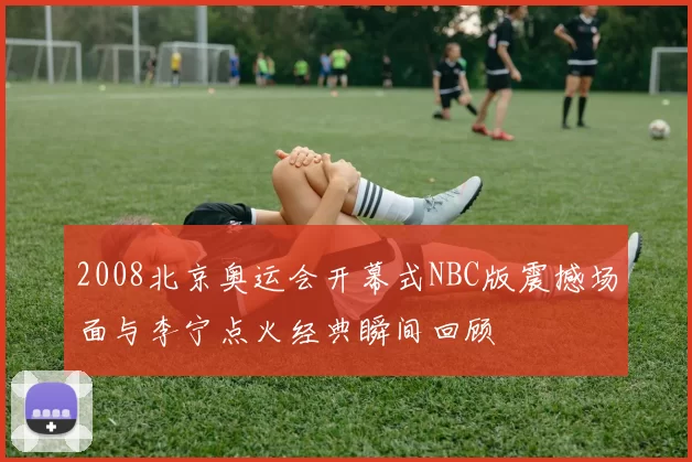 2008北京奥运会开幕式NBC版震撼场面与李宁点火经典瞬间回顾
