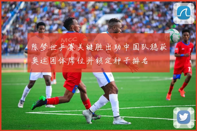 陈梦世乒赛关键胜出助中国队稳获奥运团体席位并锁定种子排名