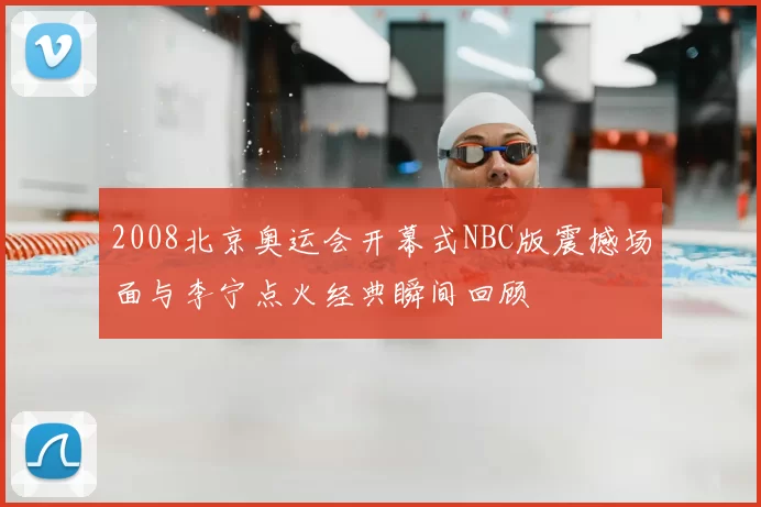 2008北京奥运会开幕式NBC版震撼场面与李宁点火经典瞬间回顾