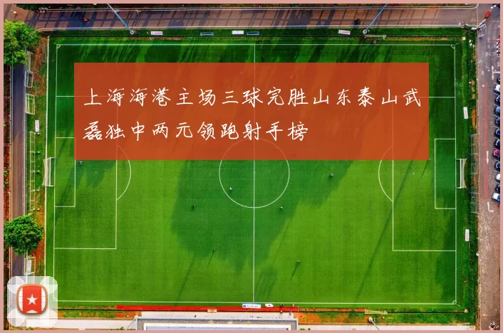 上海海港主场三球完胜山东泰山武磊独中两元领跑射手榜