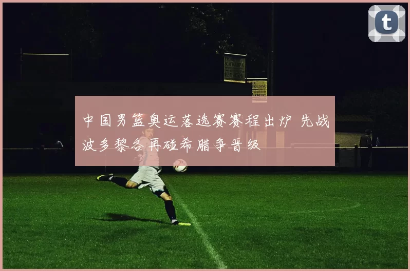 中国男篮奥运落选赛赛程出炉 先战波多黎各再碰希腊争晋级