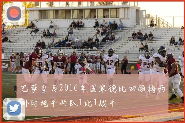 巴萨皇马2016年国家德比回顾梅西补时绝平两队1比1战平