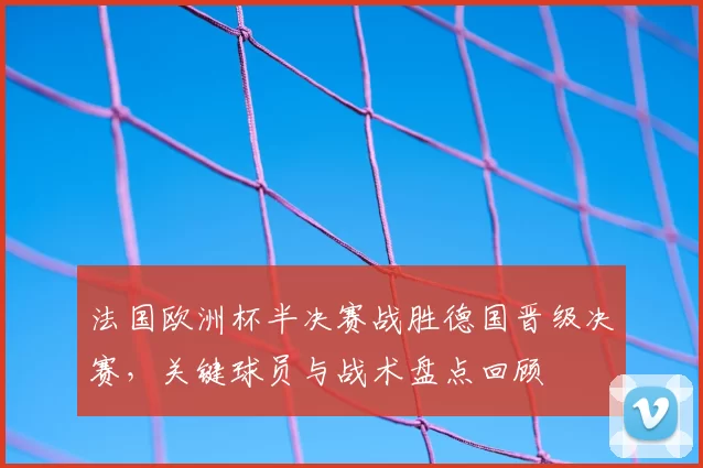 法国欧洲杯半决赛战胜德国晋级决赛,关键球员与战术盘点回顾