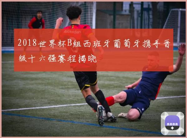 2018世界杯B组西班牙葡萄牙携手晋级十六强赛程揭晓