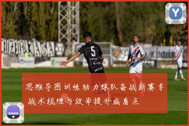 思维导图训练助力球队备战新赛季 战术梳理与效率提升成看点