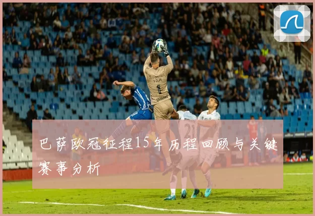 巴萨欧冠征程15年历程回顾与关键赛事分析