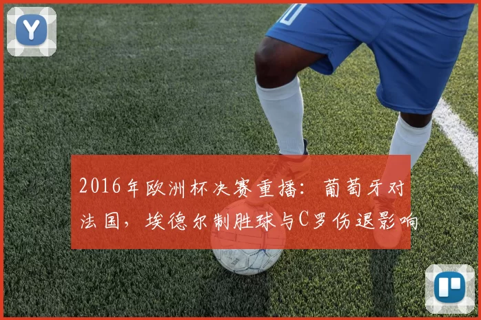 2016年欧洲杯决赛重播：葡萄牙对法国，埃德尔制胜球与C罗伤退影响回顾