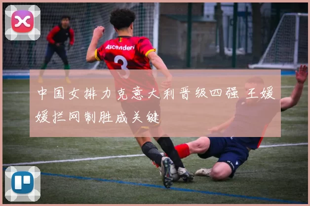中国女排力克意大利晋级四强 王媛媛拦网制胜成关键