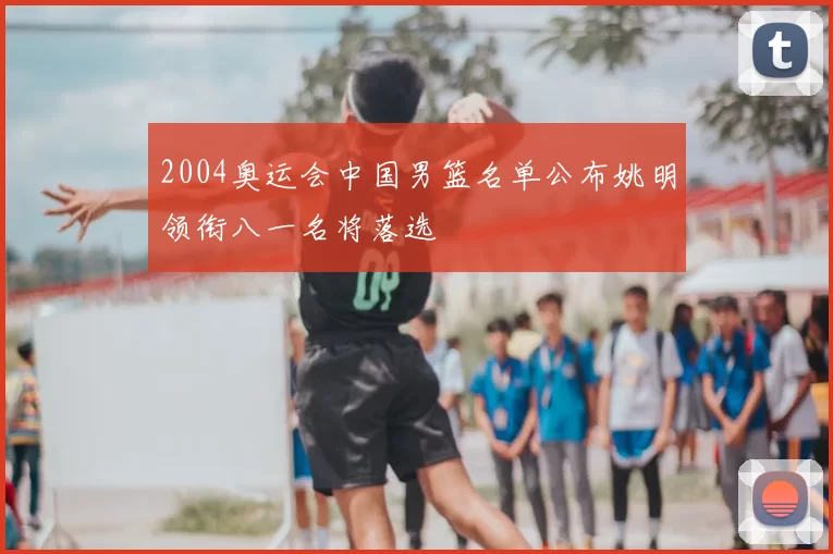 2004奥运会中国男篮名单公布姚明领衔八一名将落选