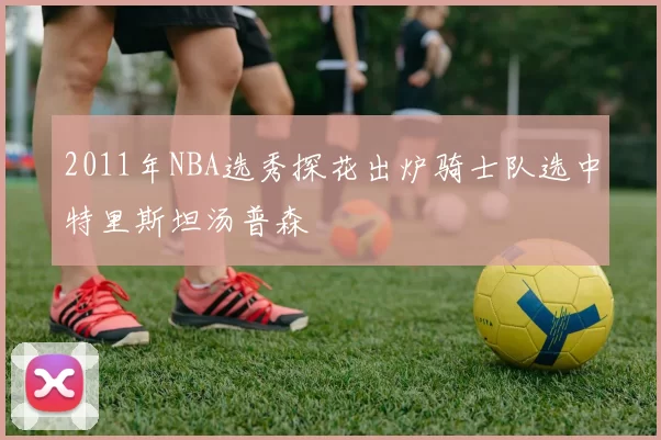 2011年NBA选秀探花出炉骑士队选中特里斯坦汤普森