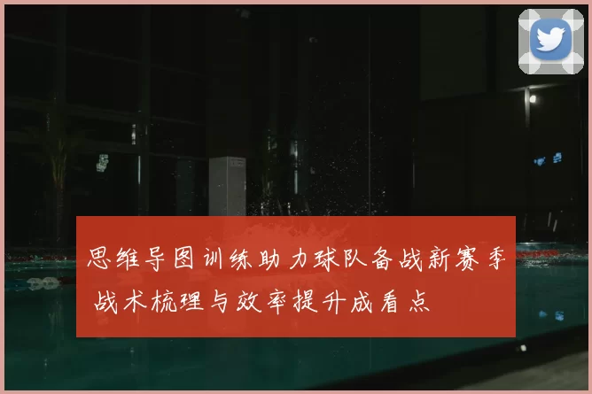 思维导图训练助力球队备战新赛季 战术梳理与效率提升成看点