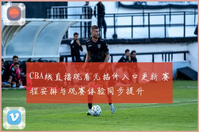 CBA线直播观看无插件入口更新 赛程安排与观赛体验同步提升