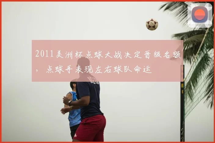 2011美洲杯点球大战决定晋级名额，点球手表现左右球队命运