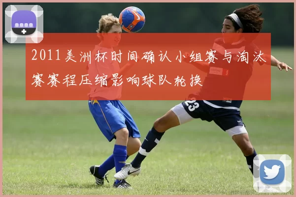 2011美洲杯时间确认小组赛与淘汰赛赛程压缩影响球队轮换
