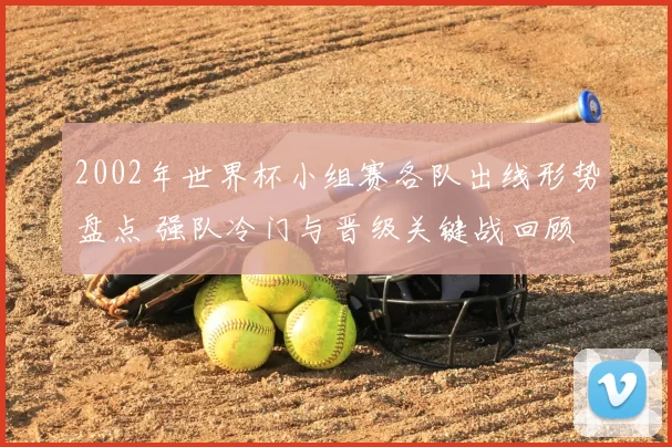 2002年世界杯小组赛各队出线形势盘点 强队冷门与晋级关键战回顾