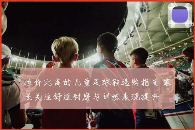 性价比高的儿童足球鞋选购指南 家长关注舒适耐磨与训练表现提升