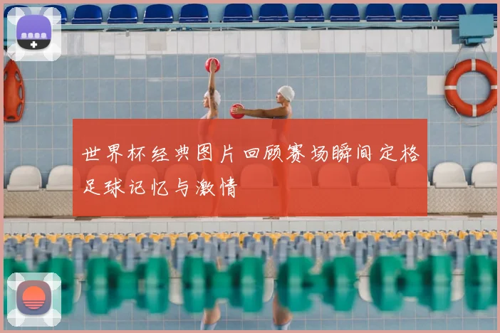 世界杯经典图片回顾赛场瞬间定格足球记忆与激情