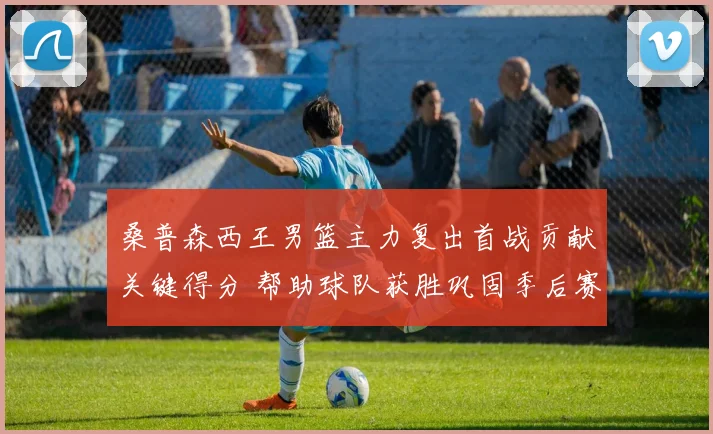 桑普森西王男篮主力复出首战贡献关键得分 帮助球队获胜巩固季后赛席位