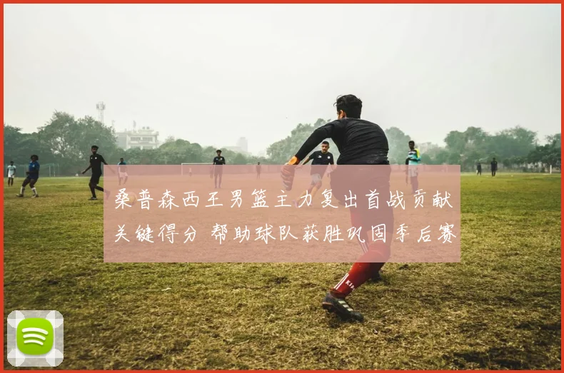桑普森西王男篮主力复出首战贡献关键得分 帮助球队获胜巩固季后赛席位