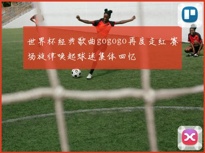 世界杯经典歌曲gogogo再度走红 赛场旋律唤起球迷集体回忆