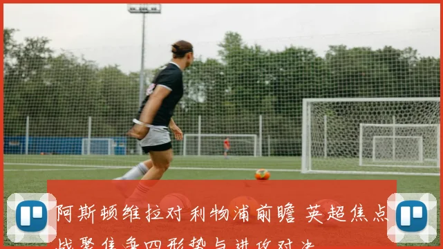 阿斯顿维拉对利物浦前瞻 英超焦点战聚焦争四形势与进攻对决