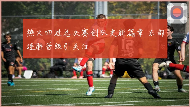 热火四进总决赛创队史新篇章 东部连胜晋级引关注