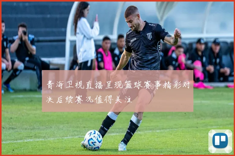 青海卫视直播呈现篮球赛事精彩对决后续赛况值得关注