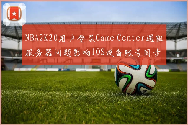 NBA2K20用户登录Game Center遇阻服务器问题影响iOS设备账号同步