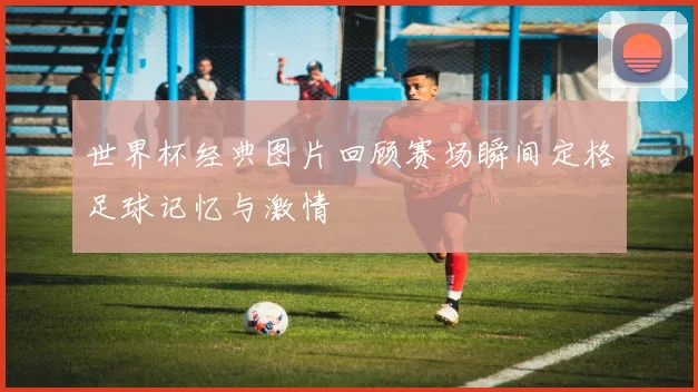 世界杯经典图片回顾赛场瞬间定格足球记忆与激情
