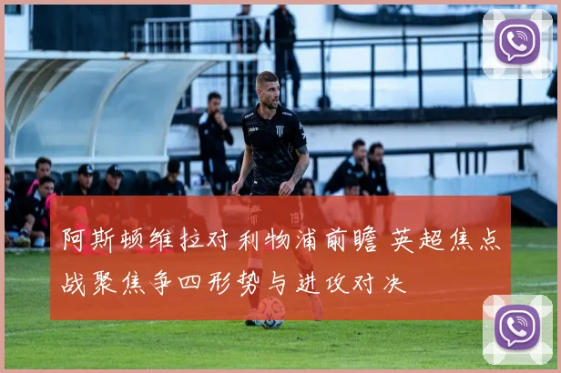 阿斯顿维拉对利物浦前瞻 英超焦点战聚焦争四形势与进攻对决
