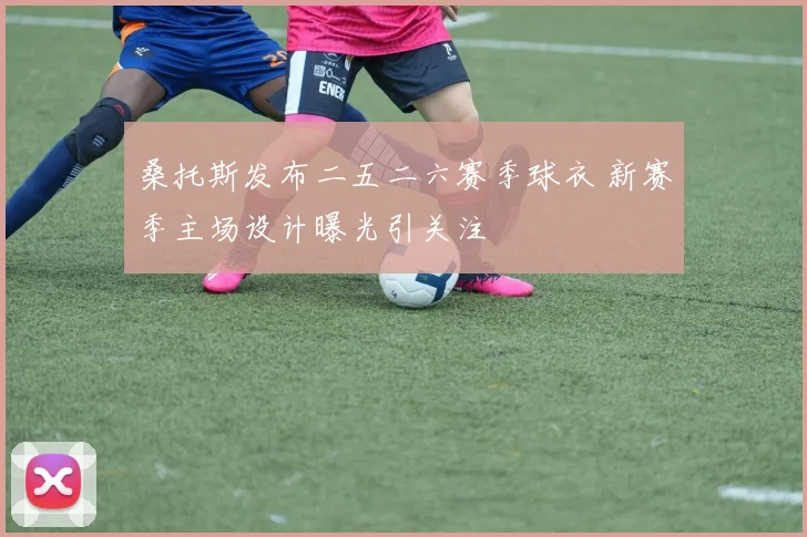 桑托斯发布二五二六赛季球衣 新赛季主场设计曝光引关注