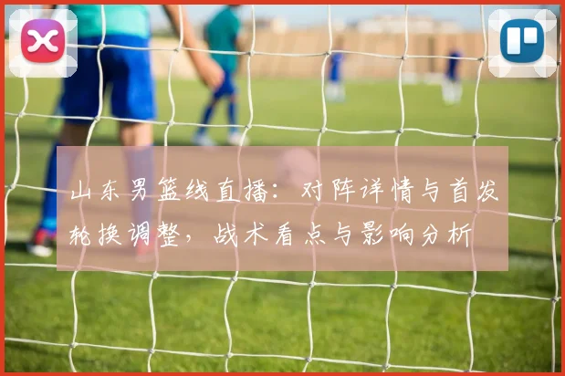山东男篮线直播：对阵详情与首发轮换调整，战术看点与影响分析