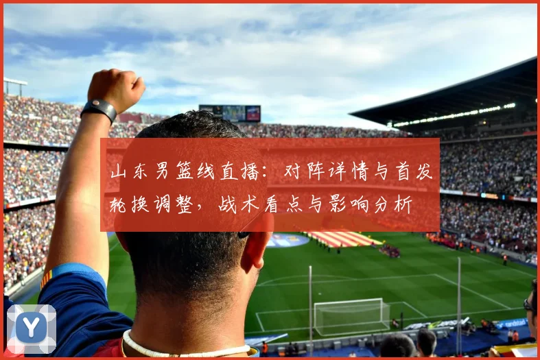 山东男篮线直播:对阵详情与首发轮换调整,战术看点与影响分析
