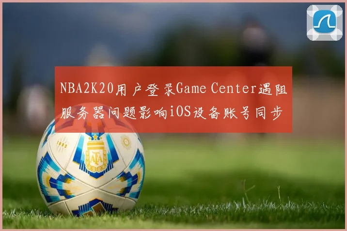 NBA2K20用户登录Game Center遇阻服务器问题影响iOS设备账号同步