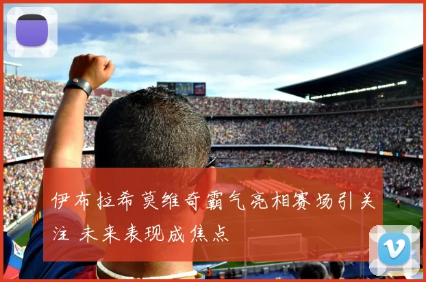 伊布拉希莫维奇霸气亮相赛场引关注 未来表现成焦点