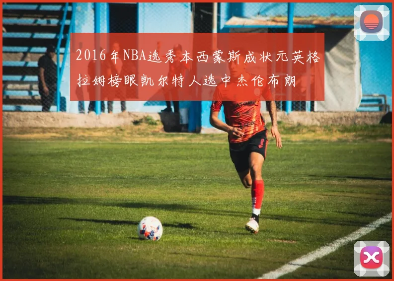 2016年NBA选秀本西蒙斯成状元英格拉姆榜眼凯尔特人选中杰伦布朗