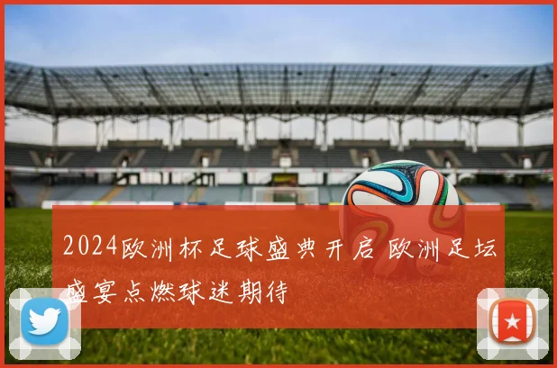 2024欧洲杯足球盛典开启 欧洲足坛盛宴点燃球迷期待